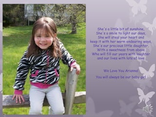 She's a little bit of sunshine,
   She's a smile to light our days,
    She will steal your heart and
keep it with her warm endearing ways,
  She's our precious little daughter,
    With a sweetness from above
 Who will fill our years with laughter
    and our lives with lots of love


        We Love You Arianna!
   You will always be our baby girl
 