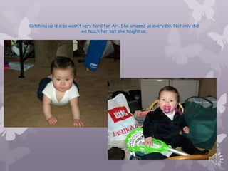 Catching up is size wasnt very hard for Ari. She amazed us everyday. Not only did
                          we teach her but she taught us.
 