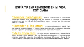 ESPÍRITU EMPRENDEDOR EN MI VIDA
COTIDIANA
*Romper paradigmas: Para un comunicador es sumamente
importante romper esos paradigmas que nos impone la sociedad. Es importante
caracterizarse por ver más allá de lo cotidiano, saber y conocer qué las personas
piensan y sienten.
*Entender a los otros: Yo como comunicadora social, creo
que para ser un emprendedor es indispensable investigar qué es lo que las personas
buscan, esperan y quieren para poder ofrecer algo realmente necesario.
*Ideas diferentes: Sin lugar a dudas la Universidad Casa Grande te
obliga de una u otra manera a ser una persona emprendedora. Constantemente
estamos realizando proyectos innovadores, campañas diferentes y fuera de lo
común, que no hacen pensar más allá de lo que normalmente vemos en los medios.
 