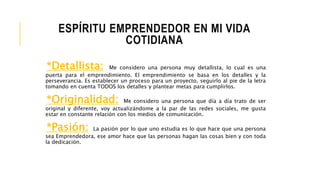 ESPÍRITU EMPRENDEDOR EN MI VIDA
COTIDIANA
*Detallista: Me considero una persona muy detallista, lo cual es una
puerta para el emprendimiento. El emprendimiento se basa en los detalles y la
perseverancia. Es establecer un proceso para un proyecto, seguirlo al pie de la letra
tomando en cuenta TODOS los detalles y plantear metas para cumplirlos.
*Originalidad: Me considero una persona que día a día trato de ser
original y diferente, voy actualizándome a la par de las redes sociales, me gusta
estar en constante relación con los medios de comunicación.
*Pasión: La pasión por lo que uno estudia es lo que hace que una persona
sea Emprendedora, ese amor hace que las personas hagan las cosas bien y con toda
la dedicación.
 