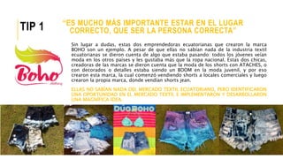“ES MUCHO MÁS IMPORTANTE ESTAR EN EL LUGAR
CORRECTO, QUE SER LA PERSONA CORRECTA”
Sin lugar a dudas, estas dos emprendedoras ecuatorianas que crearon la marca
BOHO son un ejemplo. A pesar de que ellas no sabían nada de la industria textil
ecuatorianas se dieron cuenta de algo que estaba pasando: todos los jóvenes veían
moda en los otros países y les gustaba más que la ropa nacional. Estas dos chicas,
creadoras de las marcas se dieron cuenta que la moda de los shorts con ATACHES, o
con decorados o detalles estaba siendo un BOOM en la moda juvenil, y por eso
crearon esta marca, la cual comenzó vendiendo shorts a locales comerciales y luego
crearon la propia marca, donde vendían shorts jean.
ELLAS NO SABÍAN NADA DEL MERCADO TEXTIL ECUATORIANO, PERO IDENTIFICARON
UNA OPORTUNIDAD EN EL MERCADO TEXTIL E IMPLEMENTARON Y DESARROLLARON
UNA MAGNÍFICA IDEA.
TIP 1
 