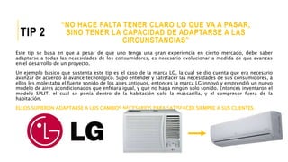 “NO HACE FALTA TENER CLARO LO QUE VA A PASAR,
SINO TENER LA CAPACIDAD DE ADAPTARSE A LAS
CIRCUNSTANCIAS”
TIP 2
Este tip se basa en que a pesar de que uno tenga una gran experiencia en cierto mercado, debe saber
adaptarse a todas las necesidades de los consumidores, es necesario evolucionar a medida de que avanzas
en el desarrollo de un proyecto.
Un ejemplo básico que sustenta este tip es el caso de la marca LG, la cual se dio cuenta que era necesario
avanzar de acuerdo al avance tecnológico. Supo entender y satisfacer las necesidades de sus consumidores, a
ellos les molestaba el fuerte sonido de los aires antiguos, entonces la marca LG innovó y emprendió un nuevo
modelo de aires acondicionados que enfriara igual, y que no haga ningún solo sonido. Entonces inventaron el
modelo SPLIT, el cual se ponía dentro de la habitación solo la mascarilla, y el compresor fuera de la
habitación.
ELLOS SUPIERON ADAPTARSE A LOS CAMBIOS NECESARIOS PARA SATISFACER SIEMPRE A SUS CLIENTES.
 