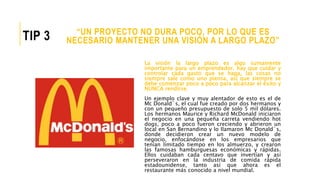 La visión la largo plazo es algo sumamente
importante para un emprendedor, hay que cuidar y
controlar cada gasto que se haga, las cosas no
siempre sale como uno piensa, así que siempre se
debe comenzar poco a poco para alcanzar el éxito y
NUNCA rendirse.
Un ejemplo clave y muy alentador de esto es el de
Mc Donald´s, el cual fue creado por dos hermanos y
con un pequeño presupuesto de solo 5 mil dólares.
Los hermanos Maurice y Richard McDonald iniciaron
el negocio en una pequeña carreta vendiendo hot
dogs, poco a poco fueron creciendo y abrieron un
local en San Bernandino y lo llamaron Mc Donald´s,
donde decidieron crear un nuevo modelo de
negocio, enfocándose en los empresarios que
tenían limitado tiempo en los almuerzo, y crearon
las famosas hamburguesas económicas y rápidas.
Ellos cuidaban cada centavo que invertían y así
perseveraron en la industria de comida rápida
estadounidense, tanto así que ahora es el
restaurante más conocido a nivel mundial.
“UN PROYECTO NO DURA POCO, POR LO QUE ES
NECESARIO MANTENER UNA VISIÓN A LARGO PLAZO”TIP 3
 