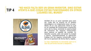 ALOHA 24 es un gran ejemplo para este
tip. Cada día se avanza en el ámbito
tecnológico y es importante estar a la par.
Aloha 24 es una aplicación móvil la cual
es un catálogo de restaurantes a domicilio
cerca de tu zona, teniendo la oportunidad
de encontrar los mejores restaurantes
para realizar tu pedido de comida. Es
sencillo i¡usarla, solo con poner la ciudad
y barrio, automáticamente la aplicación
trabaja con los lugares comerciales cerca
de ti y te aparecen de forma fácil y rápida.
Lo mas importante es encontrar qué es lo
que las personas buscan y adaptarla.
“NO HACE FALTA SER UN GRAN INVENTOR, SINO ESTAR
ATENTO A QUÉ COSAS ESTÁN FUNCIONANDO EN OTROS
LUGARES DEL MUNDO”
TIP 4
 