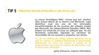 La marca tecnológica MAC, misma que por muchos
años estuvo detrás de su eterno rival Microsoft, supo
identificar cual era una de las principales
disconformidades de los usuarios del software creado
por Microsoft, los coloquialmente llamados VIRUS. Mac
enfocó sus esfuerzos en crear un software que no sea
fácilmente vulnerable, logrando así satisfacer las
necesidades de sus usuarios y propulsar sus ventas.
“Al ser un sistema de código abierto (término con el
que se conoce al software distribuido y desarrollado
libremente) no tiene los huecos o vacíos en la
programación que tiene el sistema de Microsoft y que
lo hacen más vulnerable”
Jaime Chevarría, experto informático
“PRESTAR MUCHA ATENCIÓN A LOS DETALLES”TIP 5
 