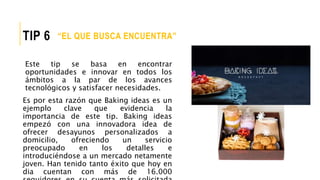 Este tip se basa en encontrar
oportunidades e innovar en todos los
ámbitos a la par de los avances
tecnológicos y satisfacer necesidades.
Es por esta razón que Baking ideas es un
ejemplo clave que evidencia la
importancia de este tip. Baking ideas
empezó con una innovadora idea de
ofrecer desayunos personalizados a
domicilio, ofreciendo un servicio
preocupado en los detalles e
introduciéndose a un mercado netamente
joven. Han tenido tanto éxito que hoy en
dia cuentan con más de 16.000
“EL QUE BUSCA ENCUENTRA”TIP 6
 