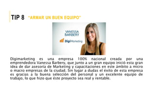 Digimarketing es una empresa 100% nacional creada por una
emprendedora Vanessa Barbery, que junto a un gran equipo inició esta gran
idea de dar asesoría de Marketing y capacitaciones en este ámbito a micro
o macro empresas de la ciudad. Sin lugar a dudas el éxito de esta empresa
es gracias a la buena selección del personal y un excelente equipo de
trabajo, lo que hizo que éste proyecto sea real y rentable.
“ARMAR UN BUEN EQUIPO”TIP 8
 