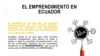 EL EMPRENDIMIENTO EN
ECUADOR
EL ECUADOR ES UN PAÍS QUE HA CRECIDO
INCREIBLEMENTE EN ESTA ÚLTIMA DÉCADA.
MILLONES DE PERSONAS HAN EMPRENDIDO
NEGOCIOS INNOVADORES QUE HAN PERDURADO
A LO LARGO DEL TIEMPO.
Ecuador, como es un país que sufre muchos
cambios vertiginosos, que afecta sin lugar a
dudas a toda la sociedad constantemente, uno
de los principales motores de las economías
modernas es el EMPRENDIMIENTO, que va de la
mano con la INNOVACIÓN y el APRENDIZAJE.
 