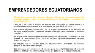 EMPRENDEDORES ECUATORIANOS
Global Entrepreneurship Monitor (Monitor Global de Emprendimiento) ha
realizado estudios sobre el emprendimiento en el Ecuador, y arrojaron los
siguientes índices:
 Más de 1 de cada 6 adultos se encontraba planeando un nuevo negocio o
poseía actualmente uno con una antigüedad de no más de 42 meses.
Los nuevos negocios en Ecuador, en su mayoría pertenecen a los sectores de
servicios al consumidor, comercio, y están enfocados principalmente al mercado
doméstico.
La mayor parte de los emprendedores tiene grado secundario, solamente un 15%
poseen un título universitario; 39.7% ha recibido algún entrenamiento en cómo
iniciar un negocio.
La mayoría de los fondos para los emprendedores provienen de recursos
propios o de familiares y amigos.
Las amenazas que existen en el entorno para los emprendedores: el contexto
político, institucional y social, las políticas de gobierno y el apoyo financiero.
 