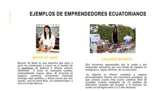 BISCUIT BY NANE
Biscuits by Nane es una empresa que poco a
poco ha comenzado a crecer en el mundo de
la pastelería. Se dedican a ofrecer postres
diferentes y están en constante cambio,
emprendiendo nuevas ideas. Al principio el
negocio comenzó únicamente haciendo
entregas bajo pedidos, y ahora consta por dos
locales, uno en Entre Ríos, vía Samborondon, y
otro en el San Marino.
EJEMPLOS DE EMPRENDEDORES ECUATORIANOS
CALZADOS BYGRETA
Dos hermanas apasionadas por la moda y por
emprender apostaron por una tienda de zapatos en
Instagram y, según afirman, les va muy bien.
Su objetivo es ofrecer sandalias y zapatos
personalizados hechos con conciencia ecológica, ya
que utilizan cruelty free (cuero sintético libre de
crueldad. Cubren alrededor de 25 pedidos de
diferentes ciudades del Ecuador a la semana, los
cuales se entregan entre 3 y 5 días después.
 