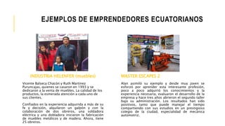 INDUSTRIA HELENFER (muebles)
Vicente Balseca Chacón y Ruth Martínez
Puruncajas, quienes se casaron en 1993 y se
dedicaron a la venta de muebles. La calidad de los
productos, la esmerada atención a cada uno de
sus clientes.
Confiados en la experiencia adquirida a más de su
fe y decisión, alquilaron un galpón y con la
colaboración de dos obreros, una soldadora
eléctrica y una dobladora iniciaron la fabricación
de muebles metálicos y de madera. Ahora, tiene
25 obreros.
EJEMPLOS DE EMPRENDEDORES ECUATORIANOS
MASTER ESCAPES 2
Alan asimiló su ejemplo y desde muy joven se
esforzó por aprender esta interesante profesión,
poco a poco adquirió los conocimientos y la
experiencia necesaria, evaluaron el desarrollo de la
empresa y hace tres años abrieron el segundo taller
bajo su administración. Los resultados han sido
positivos, tanto que puede manejar el tiempo
compartiendo con sus estudios en un prestigioso
colegio de la ciudad, especialidad de mecánica
automotriz.
 