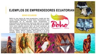 EJEMPLOS DE EMPRENDEDORES ECUATORIANOS
BOHO ECUADOR
Boho es una marca de ropa ecuatoriana, creada por dos
socias Priscilla Martínez y Carla Viteri. Encontraron una
oportunidad en el mercado textil ecuatoriano y
emprendieron lanzando esta marca de ropa con un toque
bohemio, estilo que está muy de moda hoy en día. Boho,
tiene como objetivo pronto abrir un local comercial, ya
que comenzaron mediante venta online y les ha ido muy
bien. Primero se enfocaron en ropa playera, como shorts,
túnicas, faldas, bikinis, tapetes, pero gracias a su gran
acogida, ahora se han enfocado también a la venta de
ropa elegante de noche.
 