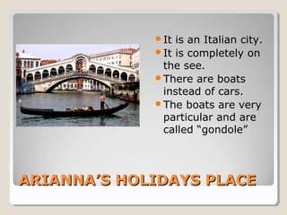 It

is an Italian city.
It is completely on
the see.
There are boats
instead of cars.
The boats are very
particular and are
called “gondole”

ARIANNA’S HOLIDAYS PLACE

 