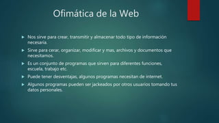 Ofimática de la Web
 Nos sirve para crear, transmitir y almacenar todo tipo de información
necesaria.
 Sirve para cerar, organizar, modificar y mas, archivos y documentos que
necesitamos.
 Es un conjunto de programas que sirven para diferentes funciones,
escuela, trabajo etc.
 Puede tener desventajas, algunos programas necesitan de internet.
 Algunos programas pueden ser jackeados por otros usuarios tomando tus
datos personales.
 