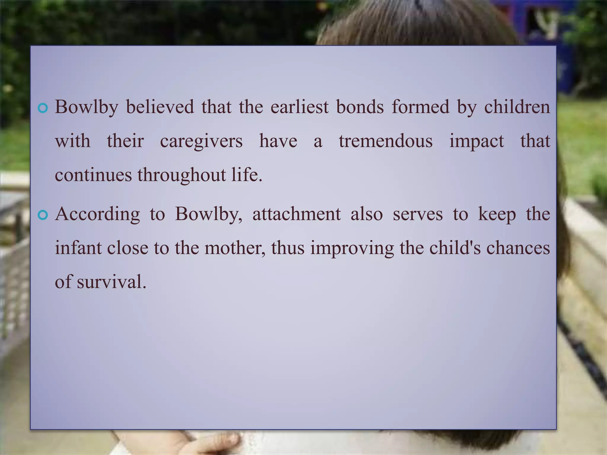  Bowlby believed that the earliest bonds formed by children
with their caregivers have a tremendous impact that
continues throughout life.
 According to Bowlby, attachment also serves to keep the
infant close to the mother, thus improving the child's chances
of survival.
 