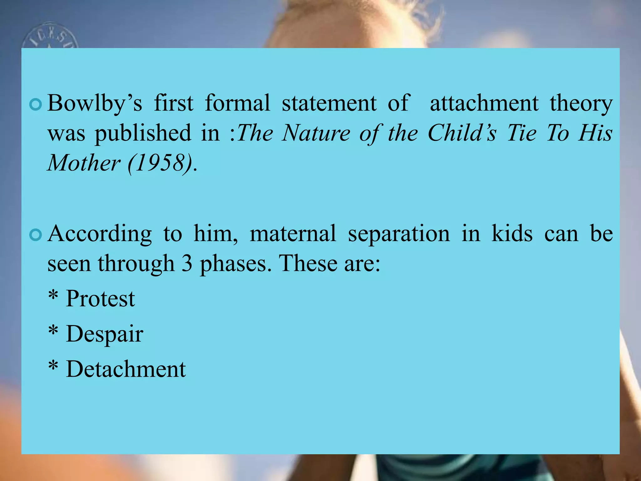  Bowlby’s first formal statement of attachment theory
was published in :The Nature of the Child’s Tie To His
Mother (1958).
 According to him, maternal separation in kids can be
seen through 3 phases. These are:
* Protest
* Despair
* Detachment
 