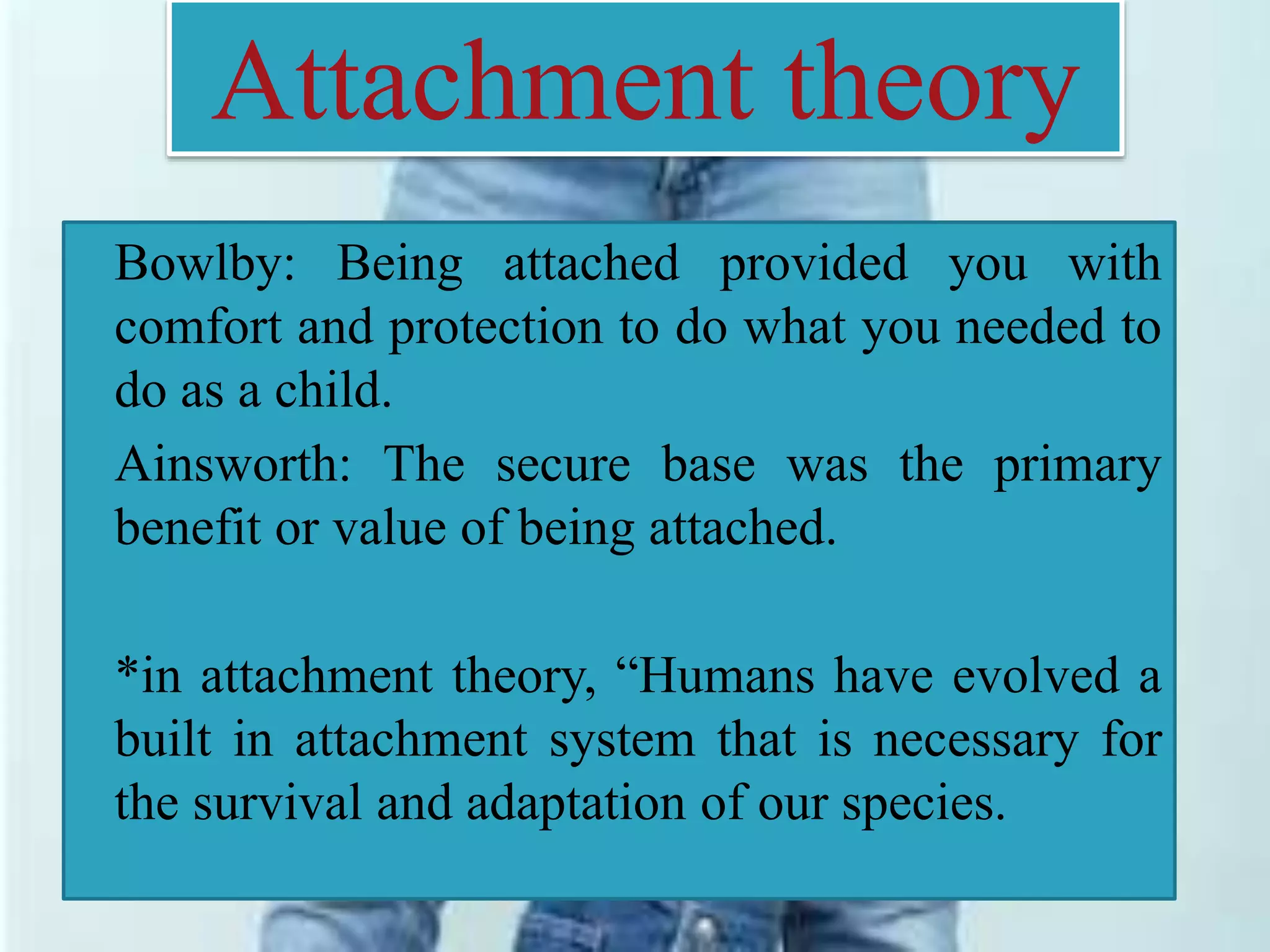 Attachment theory
Bowlby: Being attached provided you with
comfort and protection to do what you needed to
do as a child.
Ainsworth: The secure base was the primary
benefit or value of being attached.
*in attachment theory, “Humans have evolved a
built in attachment system that is necessary for
the survival and adaptation of our species.
 