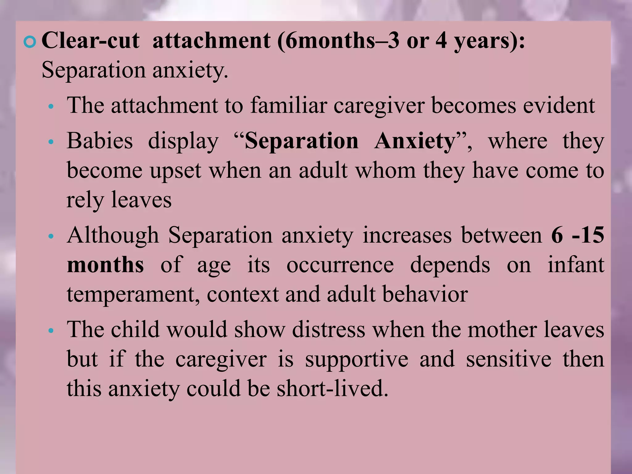 Clear-cut attachment (6months–3 or 4 years):
Separation anxiety.
• The attachment to familiar caregiver becomes evident
• Babies display “Separation Anxiety”, where they
become upset when an adult whom they have come to
rely leaves
• Although Separation anxiety increases between 6 -15
months of age its occurrence depends on infant
temperament, context and adult behavior
• The child would show distress when the mother leaves
but if the caregiver is supportive and sensitive then
this anxiety could be short-lived.
 