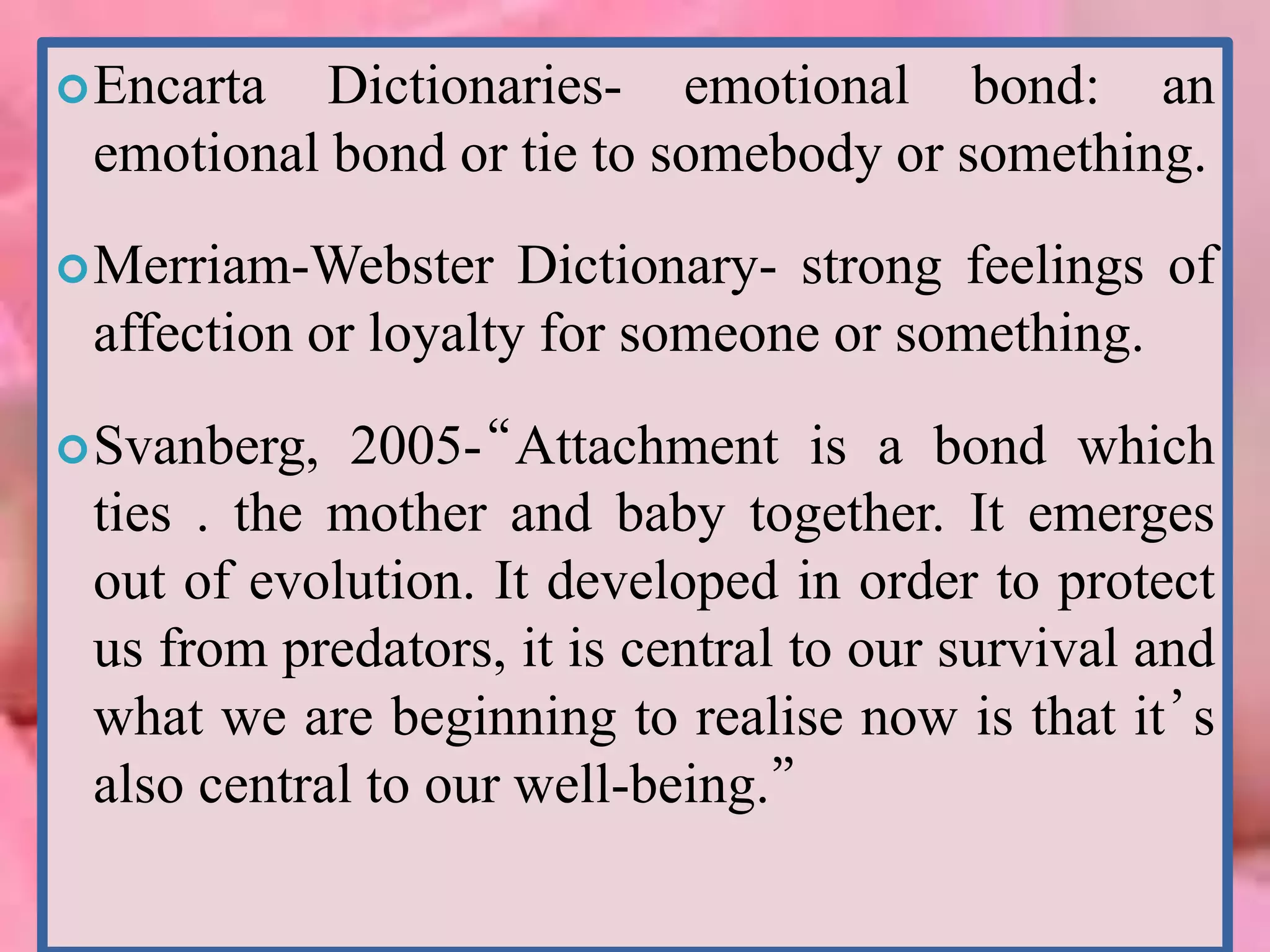 Encarta Dictionaries- emotional bond: an
emotional bond or tie to somebody or something.
Merriam-Webster Dictionary- strong feelings of
affection or loyalty for someone or something.
Svanberg, 2005-“Attachment is a bond which
ties . the mother and baby together. It emerges
out of evolution. It developed in order to protect
us from predators, it is central to our survival and
what we are beginning to realise now is that it’s
also central to our well-being.”
 