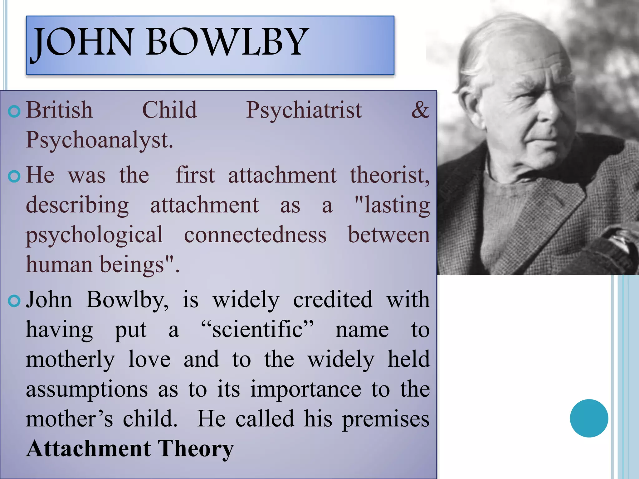 JOHN BOWLBY
 British Child Psychiatrist &
Psychoanalyst.
 He was the first attachment theorist,
describing attachment as a "lasting
psychological connectedness between
human beings".
 John Bowlby, is widely credited with
having put a “scientific” name to
motherly love and to the widely held
assumptions as to its importance to the
mother’s child. He called his premises
Attachment Theory
 