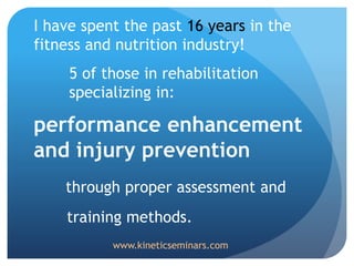 I have spent the past 16 years in the
fitness and nutrition industry!
5 of those in rehabilitation
specializing in:
performance enhancement
and injury prevention
through proper assessment and
training methods.
www.kineticseminars.com
 