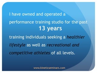 I have owned and operated a
performance training studio for the past
13 years
training individuals seeking a healthier
lifestyle as well as recreational and
competitive athletes of all levels.
www.kineticseminars.com
 