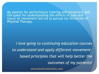 My passion for performance training and movement and
the quest for understanding the effects of pain and
injury on movement led me to pursue my Doctorate of
Physical Therapy.
I love going to continuing education courses
to understand and apply different movement-
based principles that will help better the
outcomes of my patients!
www.kineticseminars.com
 