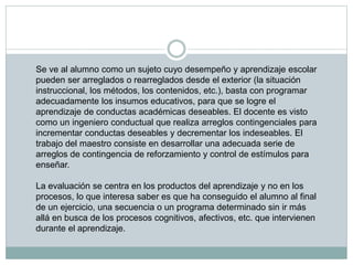 Se ve al alumno como un sujeto cuyo desempeño y aprendizaje escolar
pueden ser arreglados o rearreglados desde el exterior (la situación
instruccional, los métodos, los contenidos, etc.), basta con programar
adecuadamente los insumos educativos, para que se logre el
aprendizaje de conductas académicas deseables. El docente es visto
como un ingeniero conductual que realiza arreglos contingenciales para
incrementar conductas deseables y decrementar los indeseables. El
trabajo del maestro consiste en desarrollar una adecuada serie de
arreglos de contingencia de reforzamiento y control de estímulos para
enseñar.
La evaluación se centra en los productos del aprendizaje y no en los
procesos, lo que interesa saber es que ha conseguido el alumno al final
de un ejercicio, una secuencia o un programa determinado sin ir más
allá en busca de los procesos cognitivos, afectivos, etc. que intervienen
durante el aprendizaje.
 
