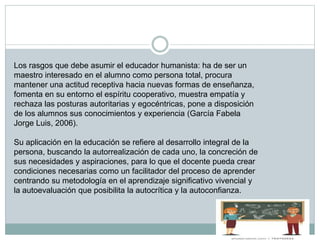 Los rasgos que debe asumir el educador humanista: ha de ser un
maestro interesado en el alumno como persona total, procura
mantener una actitud receptiva hacia nuevas formas de enseñanza,
fomenta en su entorno el espíritu cooperativo, muestra empatía y
rechaza las posturas autoritarias y egocéntricas, pone a disposición
de los alumnos sus conocimientos y experiencia (García Fabela
Jorge Luis, 2006).
Su aplicación en la educación se refiere al desarrollo integral de la
persona, buscando la autorrealización de cada uno, la concreción de
sus necesidades y aspiraciones, para lo que el docente pueda crear
condiciones necesarias como un facilitador del proceso de aprender
centrando su metodología en el aprendizaje significativo vivencial y
la autoevaluación que posibilita la autocrítica y la autoconfianza.
 