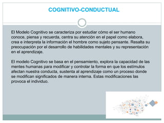 COGNITIVO-CONDUCTUAL
El Modelo Cognitivo se caracteriza por estudiar cómo el ser humano
conoce, piensa y recuerda, centra su atención en el papel como elabora,
crea e interpreta la información el hombre como sujeto pensante. Resalta su
preocupación por el desarrollo de habilidades mentales y su representación
en el aprendizaje.
El modelo Cognitivo se basa en el pensamiento, explora la capacidad de las
mentes humanas para modificar y controlar la forma en que los estímulos
afectan nuestra conducta, sustenta al aprendizaje como un proceso donde
se modifican significados de manera interna. Estas modificaciones las
provoca el individuo.
 