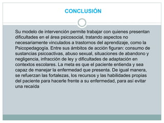 CONCLUSIÓN
Su modelo de intervención permite trabajar con quienes presentan
dificultades en el área psicosocial, tratando aspectos no
necesariamente vinculados a trastornos del aprendizaje, como la
Psicopedagogía. Entre sus ámbitos de acción figuran: consumo de
sustancias psicoactivas, abuso sexual, situaciones de abandono y
negligencia, infracción de ley y dificultades de adaptación en
contextos escolares. La meta es que el paciente entienda y sea
capaz de manejar la enfermedad que presenta. De igual manera,
se refuerzan las fortalezas, los recursos y las habilidades propias
del paciente para hacerle frente a su enfermedad, para así evitar
una recaída
 