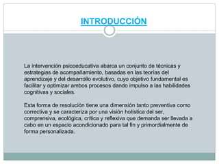 INTRODUCCIÓN
La intervención psicoeducativa abarca un conjunto de técnicas y
estrategias de acompañamiento, basadas en las teorías del
aprendizaje y del desarrollo evolutivo, cuyo objetivo fundamental es
facilitar y optimizar ambos procesos dando impulso a las habilidades
cognitivas y sociales.
Esta forma de resolución tiene una dimensión tanto preventiva como
correctiva y se caracteriza por una visión holística del ser,
comprensiva, ecológica, crítica y reflexiva que demanda ser llevada a
cabo en un espacio acondicionado para tal fin y primordialmente de
forma personalizada.
 