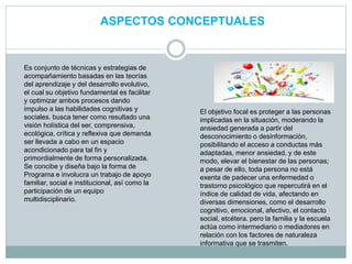 ASPECTOS CONCEPTUALES
Es conjunto de técnicas y estrategias de
acompañamiento basadas en las teorías
del aprendizaje y del desarrollo evolutivo,
el cual su objetivo fundamental es facilitar
y optimizar ambos procesos dando
impulso a las habilidades cognitivas y
sociales. busca tener como resultado una
visión holística del ser, comprensiva,
ecológica, crítica y reflexiva que demanda
ser llevada a cabo en un espacio
acondicionado para tal fin y
primordialmente de forma personalizada.
Se concibe y diseña bajo la forma de
Programa e involucra un trabajo de apoyo
familiar, social e institucional, así como la
participación de un equipo
multidisciplinario.
El objetivo focal es proteger a las personas
implicadas en la situación, moderando la
ansiedad generada a partir del
desconocimiento o desinformación,
posibilitando el acceso a conductas más
adaptadas, menor ansiedad, y de este
modo, elevar el bienestar de las personas;
a pesar de ello, toda persona no está
exenta de padecer una enfermedad o
trastorno psicológico que repercutirá en el
índice de calidad de vida, afectando en
diversas dimensiones, como el desarrollo
cognitivo, emocional, afectivo, el contacto
social, etcétera. pero la familia y la escuela
actúa como intermediario o mediadores en
relación con los factores de naturaleza
informativa que se trasmiten.
 