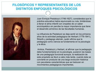 FILOSÓFICOS Y REPRESENTANTES DE LOS
DISTINTOS ENFOQUES PSICOLÓGICOS
Juan Enrique Pestalozzi (1746-1627), consideraba que la
práctica educativa había equivocado su ruta, limitándose
a llenar el alma infantil con oropeles de un saber
enciclopédico sin percibe la mayor importancia que tiene
el desarrollo armónico de las facultades humanas.
La influencia de Pestalozzi se deja sentir en los primeros
años de la actividad pedagógica de Herbart (1776-1841),
filósofo y pedagogo alemán, quién afirma que la
pedagogía como ciencia se fundamenta en la psicología
y la ética.
Ambos, Pestalozzi y Herbart, al afirmar que la pedagogía
debe fundamentarse en la psicología, pusieron las bases
de una pedagogía funcional aunque, la realización de
este propósito se llevó a cabo más tarde, cuando ésta se
convierte en producto de una larga evolución histórica
con peculiares características que se traducen en
movimientos pedagógicos importantes.
 