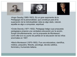 •Hugo Gaudig (1860-1923). Es un gran exponente de la
Pedagogía de la personalidad, que constituye para él la
superación de la individualidad; ésta es algo dado, natural,
aquélla es algo a conquistar, espiritual.
•Ovide Decroly (1871-1932). Pedagogo belga cuya propuesta
pedagógica propone una verdadera educación por la acción.
Surgió simultáneamente, con la propuesta de Montessori,
como ella tuvo su punto de partida en la educación de los niños
anormales en 1907.
•María Montessori (1870-1952). Fue una educadora, científica,
médica, psiquiatra, filósofa, psicóloga, devota católica,
feminista y humanista italiana.
 