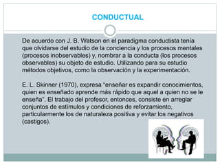 CONDUCTUAL
De acuerdo con J. B. Watson en el paradigma conductista tenía
que olvidarse del estudio de la conciencia y los procesos mentales
(procesos inobservables) y, nombrar a la conducta (los procesos
observables) su objeto de estudio. Utilizando para su estudio
métodos objetivos, como la observación y la experimentación.
E. L. Skinner (1970), expresa “enseñar es expandir conocimientos,
quien es enseñado aprende más rápido que aquel a quien no se le
enseña”. El trabajo del profesor, entonces, consiste en arreglar
conjuntos de estímulos y condiciones de reforzamiento,
particularmente los de naturaleza positiva y evitar los negativos
(castigos).
 