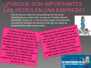 Hoy en día las redes de computadoras son de suma
importancia en nuestra vida, ya sea en el ámbito laboral,
estudiantil, social, etc. y así se podría seguir mencionando
una enorme cantidad de aéreas en las que las redes de
computadoras están involucradas.
 