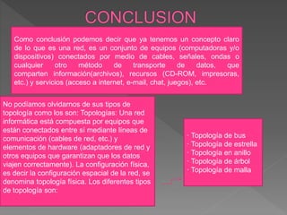 Como conclusión podemos decir que ya tenemos un concepto claro
de lo que es una red, es un conjunto de equipos (computadoras y/o
dispositivos) conectados por medio de cables, señales, ondas o
cualquier otro método de transporte de datos, que
comparten información(archivos), recursos (CD-ROM, impresoras,
etc.) y servicios (acceso a internet, e-mail, chat, juegos), etc.
No podíamos olvidarnos de sus tipos de
topología como los son: Topologías: Una red
informática está compuesta por equipos que
están conectados entre sí mediante líneas de
comunicación (cables de red, etc.) y
elementos de hardware (adaptadores de red y
otros equipos que garantizan que los datos
viajen correctamente). La configuración física,
es decir la configuración espacial de la red, se
denomina topología física. Los diferentes tipos
de topología son:
· Topología de bus
· Topología de estrella
· Topología en anillo
· Topología de árbol
· Topología de malla
 
