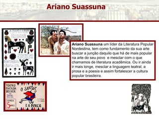 Ariano Suassuna
Ariano Suassuna um líder da Literatura Popular
Nordestina, tem como fundamento da sua arte
buscar a junção daquilo que há de mais popular
na arte do seu povo e mesclar com o que
chamamos de literatura acadêmica. Ou ir ainda
ir mais longe, mesclar a linguagem teatral, a
prosa e a poesia e assim fortalescer a cultura
popular brasileira.
 