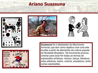Ariano Suassuna
Suassuna foi o idealizador do Movimento
Armorial, que tem como objetivo criar uma arte
erudita a partir de elementos da cultura popular
do Nordeste Brasileiro. Tal movimento procura
orientar para esse fim todas as formas de
expressões artísticas: música, dança, literatura,
artes plásticas, teatro, cinema, arquitetura, entre
outras expressões.
 
