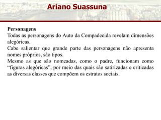 Ariano Suassuna
Personagens
Todas as personagens do Auto da Compadecida revelam dimensões
alegóricas.
Cabe salientar que grande parte das personagens não apresenta
nomes próprios, são tipos.
Mesmo as que são nomeadas, como o padre, funcionam como
“figuras alegóricas”, por meio das quais são satirizadas e criticadas
as diversas classes que compõem os estratos sociais.
 