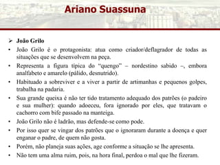 Ariano Suassuna
 João Grilo
• João Grilo é o protagonista: atua como criador/deflagrador de todas as
situações que se desenvolvem na peça.
• Representa a figura típica do “quengo” – nordestino sabido –, embora
analfabeto e amarelo (pálido, desnutrido).
• Habituado a sobreviver e a viver a partir de artimanhas e pequenos golpes,
trabalha na padaria.
• Sua grande queixa é não ter tido tratamento adequado dos patrões (o padeiro
e sua mulher): quando adoeceu, fora ignorado por eles, que tratavam o
cachorro com bife passado na manteiga.
• João Grilo não é ladrão, mas defende-se como pode.
• Por isso quer se vingar dos patrões que o ignoraram durante a doença e quer
enganar o padre, de quem não gosta.
• Porém, não planeja suas ações, age conforme a situação se lhe apresenta.
• Não tem uma alma ruim, pois, na hora final, perdoa o mal que lhe fizeram.
 