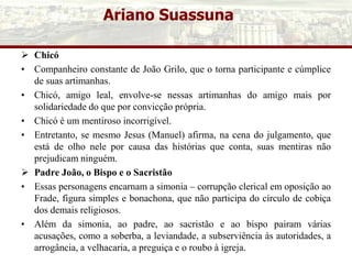 Ariano Suassuna
 Chicó
• Companheiro constante de João Grilo, que o torna participante e cúmplice
de suas artimanhas.
• Chicó, amigo leal, envolve-se nessas artimanhas do amigo mais por
solidariedade do que por convicção própria.
• Chicó é um mentiroso incorrigível.
• Entretanto, se mesmo Jesus (Manuel) afirma, na cena do julgamento, que
está de olho nele por causa das histórias que conta, suas mentiras não
prejudicam ninguém.
 Padre João, o Bispo e o Sacristão
• Essas personagens encarnam a simonia – corrupção clerical em oposição ao
Frade, figura simples e bonachona, que não participa do círculo de cobiça
dos demais religiosos.
• Além da simonia, ao padre, ao sacristão e ao bispo pairam várias
acusações, como a soberba, a leviandade, a subserviência às autoridades, a
arrogância, a velhacaria, a preguiça e o roubo à igreja.
 