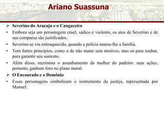 Ariano Suassuna
 Severino do Aracaju e o Cangaceiro
• Embora seja um personagem cruel, sádico e violento, os atos de Severino e de
seu comparsa são justificados.
• Severino se viu enlouquecido, quando a polícia matou-lhe a família.
• Tem fortes princípios, como o de não matar sem motivos, mas só para roubar,
para garantir seu sustento.
• Além disso, recrimina o assanhamento da mulher do padeiro: suas ações,
portanto, ganham foro no plano moral.
 O Encourado e o Demônio
• Essas personagens simbolizam o instrumento da justiça, representada por
Manuel.
 