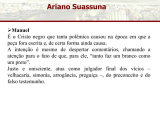 Ariano Suassuna
Manuel
É o Cristo negro que tanta polêmica causou na época em que a
peça fora escrita e, de certa forma ainda causa.
A intenção é mesmo de despertar comentários, chamando a
atenção para o fato de que, para ele, “tanto faz um branco como
um preto”.
Justo e onisciente, atua como julgador final dos vícios –
velhacaria, simonia, arrogância, preguiça –, do preconceito e do
falso testemunho.
 