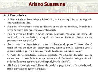Ariano Suassuna
 A Compadecida
• A Nossa Senhora invocada por João Grilo, será aquela que lhe dará a segunda
oportunidade da vida.
• Funciona efetivamente como mediadora, plena de misericórdia, intervindo a
favor de quem nela crê, como o protagonista.
• Nas palavras de Carlos Newton Júnior, Suassana “constrói um painel da
sociedade rural nordestina, no qual membros de todas as classes sociais
podem ser contemplados”.
• Ao ter, como protagonista da trama, um homem do povo, “o autor não só
toma posição ao lado dos desfavorecidos, como se mostra coerente com o
projeto estético que vem desenvolvendo desde suas primeiras peças”
• O Auto da Compadecida prioriza, portanto, “a situação daqueles que se
encontram em posição inferior na ordem social. Por isso o protagonista não
se identifica com aqueles que detêm posições de mando”.
• Alinhada á ideologia dos folhetos de cordel, a peça focaliza “a sociedade do
ponto de vista dos desprivilegiados”
 