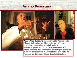 Ariano Suassuna
Ariano Vilar Suassuna nasceu em João Pessoa, então
"Cidade da Paraíba“ em 16 de junho de 1927, é um
dramaturgo, romancista e poeta brasileiro.
Filho do ex-governandor João Suaçuna (1924-1928).
Ariano é um dos mais importantes dramaturgos brasileiros,
autor dos célebres Auto da Compadecida e "A Pedra do
Reino", é um defensor militante da cultura brasileira.
 