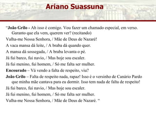Ariano Suassuna
“João Grilo - Ah isso é comigo. Vou fazer um chamado especial, em verso.
Garanto que ela vem, querem ver? (recitando)
Valha-me Nossa Senhora, / Mãe de Deus de Nazaré!
A vaca mansa dá leite, / A braba dá quando quer.
A mansa dá sossegada, / A braba levanta o pé.
Já fui barco, fui navio, / Mas hoje sou escaler.
Já fui menino, fui homem, / Só me falta ser mulher.
Encourado – Vá vendo a falta de respeito, viu?
João Grilo – Falta de respeito nada, rapaz! Isso é o versinho de Canário Pardo
que minha mãe cantava para eu dormir. Isso tem nada de falta de respeito!
Já fui barco, fui navio, / Mas hoje sou escaler.
Já fui menino, fui homem, / Só me falta ser mulher.
Valha-me Nossa Senhora, / Mãe de Deus de Nazaré. “
 