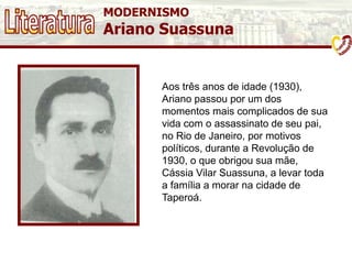 MODERNISMO
Ariano Suassuna
Aos três anos de idade (1930),
Ariano passou por um dos
momentos mais complicados de sua
vida com o assassinato de seu pai,
no Rio de Janeiro, por motivos
políticos, durante a Revolução de
1930, o que obrigou sua mãe,
Cássia Vilar Suassuna, a levar toda
a família a morar na cidade de
Taperoá.
 