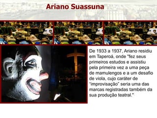 Ariano Suassuna
De 1933 a 1937, Ariano residiu
em Taperoá, onde "fez seus
primeiros estudos e assistiu
pela primeira vez a uma peça
de mamulengos e a um desafio
de viola, cujo caráter de
“improvisação” seria uma das
marcas registradas também da
sua produção teatral."[
 